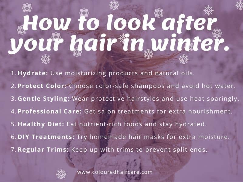 How to look after your hair in winter infographic. Hydrate: Use moisturizing products and natural oils.
Protect Color: Choose color-safe shampoos and avoid hot water.
Gentle Styling: Embrace protective hairstyles and use heat sparingly.
Professional Care: Opt for salon treatments for extra nourishment.
Healthy Diet: Eat nutrient-rich foods and stay hydrated.
DIY Treatments: Try homemade hair masks for extra moisture.
Regular Trims: Keep up with trims to prevent split ends.